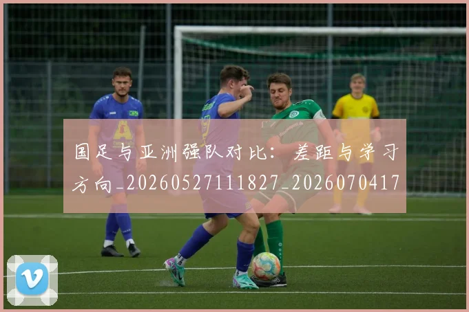 国足与亚洲强队对比:差距与学习方向_20260527111827_20260704170632