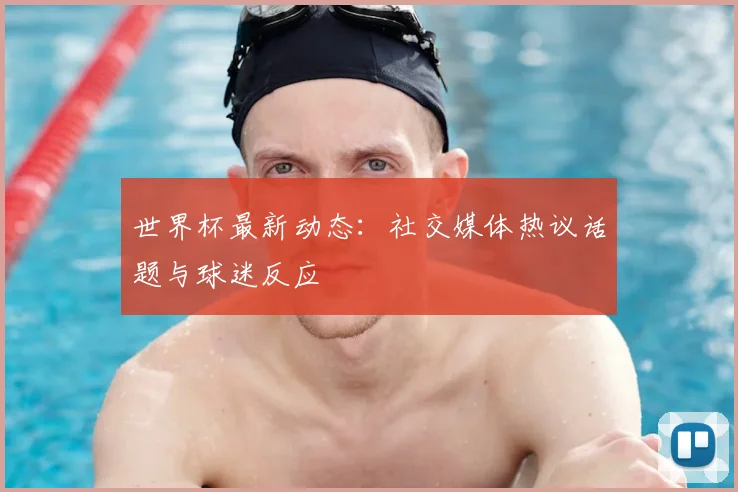 世界杯最新动态：社交媒体热议话题与球迷反应