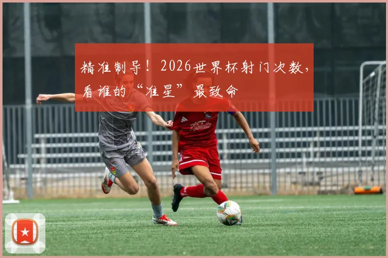 精准制导!2026世界杯射门次数,看谁的“准星”最致命