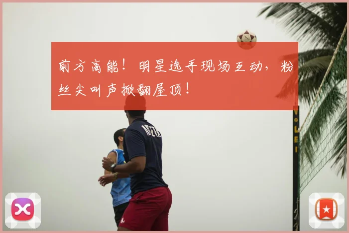 前方高能!明星选手现场互动,粉丝尖叫声掀翻屋顶!