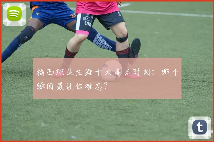 梅西职业生涯十大高光时刻：哪个瞬间最让你难忘？