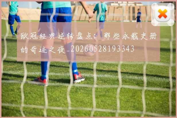 欧冠经典逆转盘点:那些永载史册的奇迹之夜_20260528193343