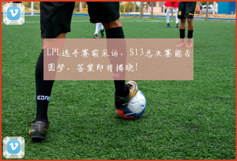 LPL选手赛前采访,S13总决赛能否圆梦,答案即将揭晓!