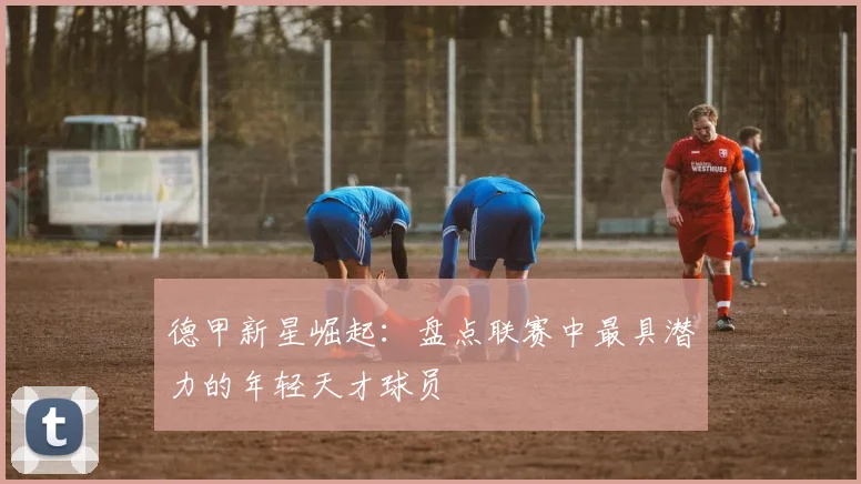 德甲新星崛起：盘点联赛中最具潜力的年轻天才球员