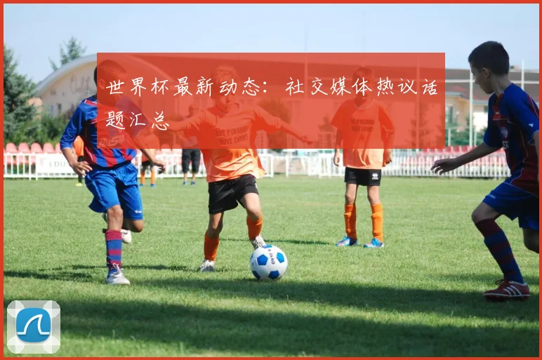 世界杯最新动态:社交媒体热议话题汇总