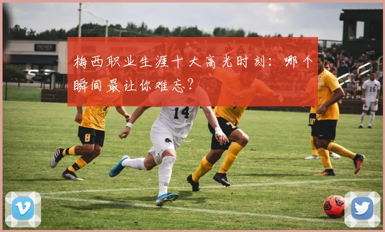梅西职业生涯十大高光时刻：哪个瞬间最让你难忘？