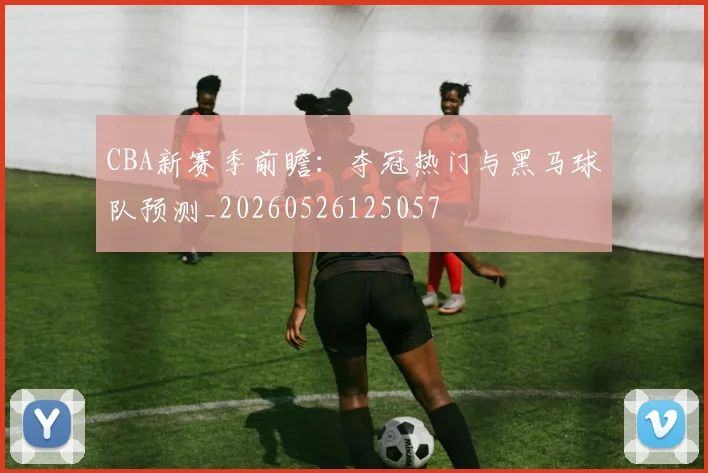 CBA新赛季前瞻:夺冠热门与黑马球队预测_20260526125057