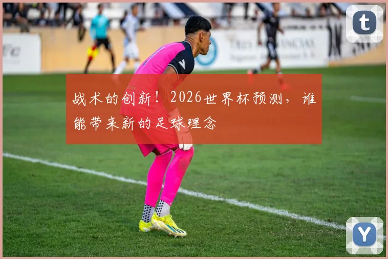 战术的创新！2026世界杯预测，谁能带来新的足球理念