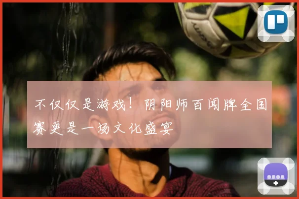 不仅仅是游戏！阴阳师百闻牌全国赛更是一场文化盛宴