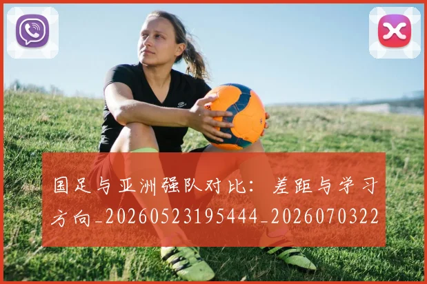 国足与亚洲强队对比:差距与学习方向_20260523195444_20260703222928