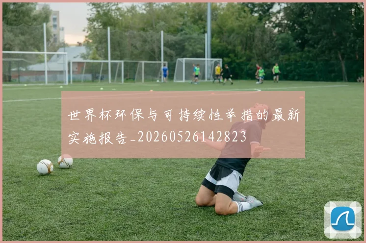 世界杯环保与可持续性举措的最新实施报告_20260526142823