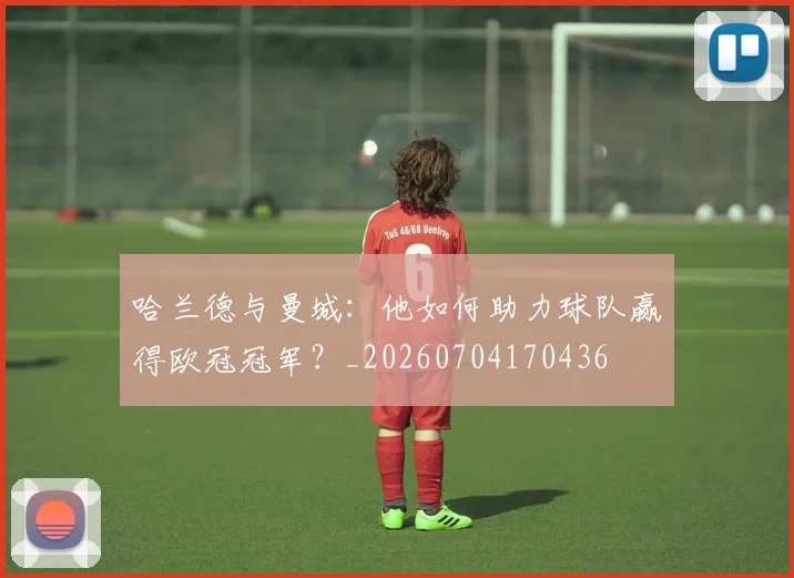 哈兰德与曼城:他如何助力球队赢得欧冠冠军?_20260704170436