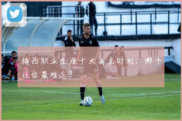 梅西职业生涯十大高光时刻:哪个让你最难忘?