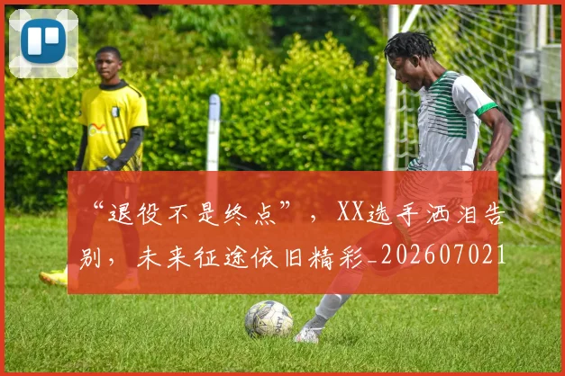 “退役不是终点”,XX选手洒泪告别,未来征途依旧精彩_20260702172821