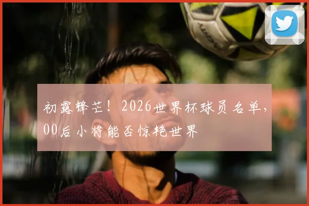 初露锋芒!2026世界杯球员名单,00后小将能否惊艳世界